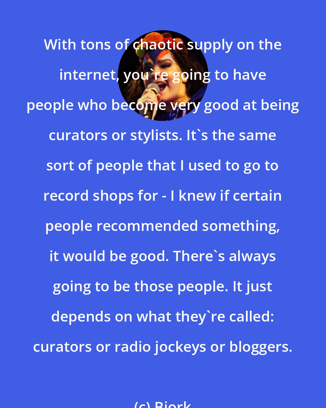 Bjork: With tons of chaotic supply on the internet, you're going to have people who become very good at being curators or stylists. It's the same sort of people that I used to go to record shops for - I knew if certain people recommended something, it would be good. There's always going to be those people. It just depends on what they're called: curators or radio jockeys or bloggers.