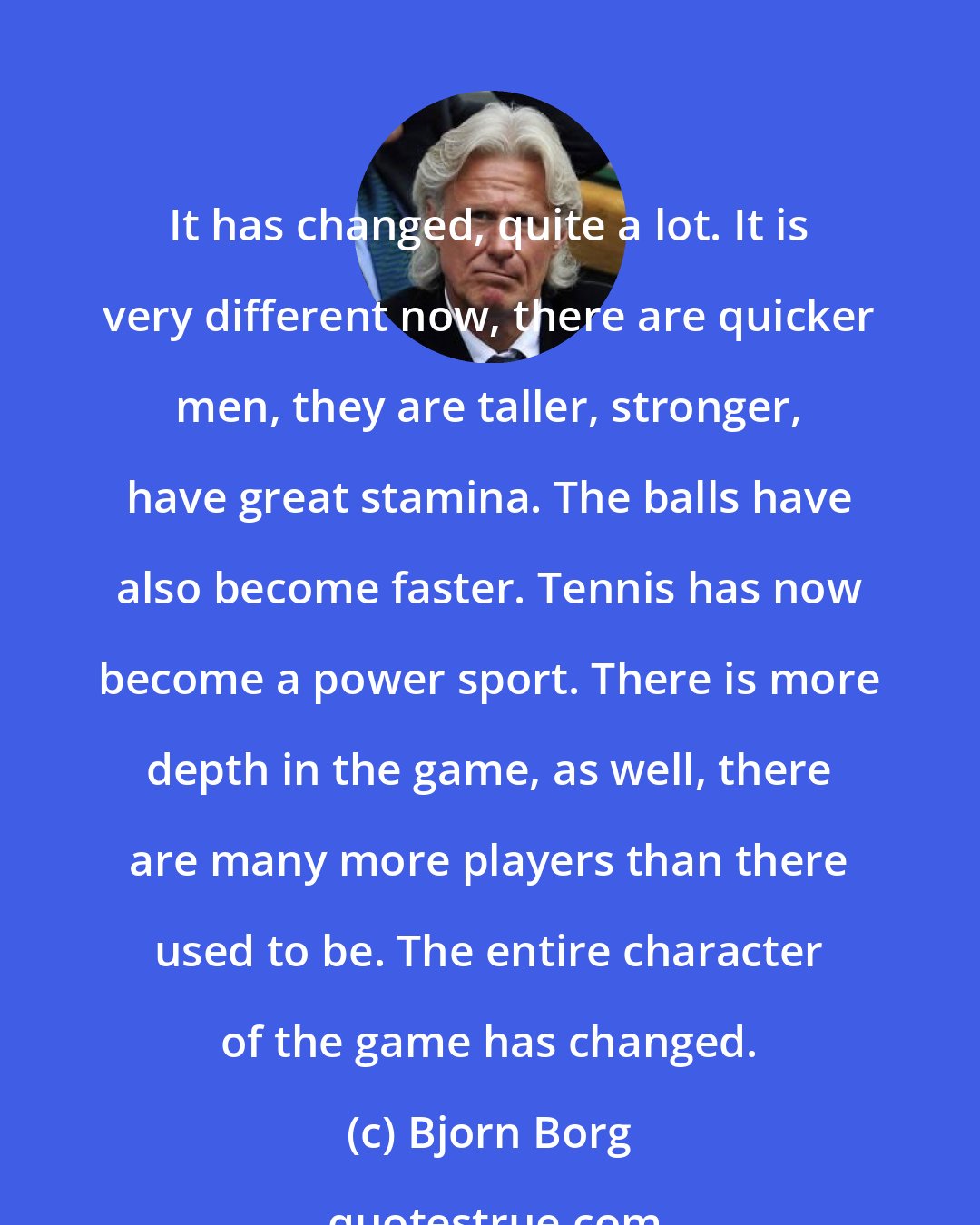 Bjorn Borg: It has changed, quite a lot. It is very different now, there are quicker men, they are taller, stronger, have great stamina. The balls have also become faster. Tennis has now become a power sport. There is more depth in the game, as well, there are many more players than there used to be. The entire character of the game has changed.