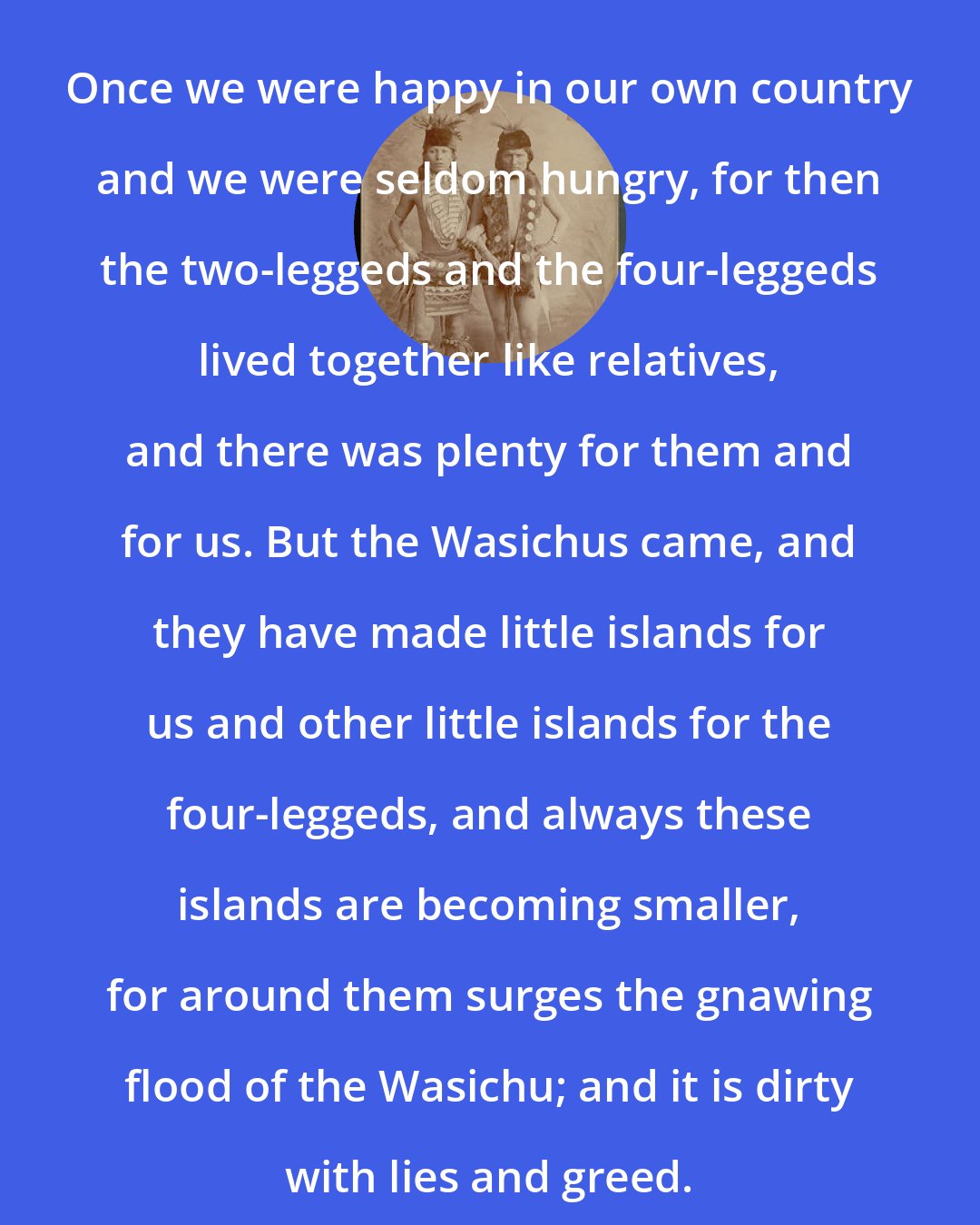 Black Elk: Once we were happy in our own country and we were seldom hungry, for then the two-leggeds and the four-leggeds lived together like relatives, and there was plenty for them and for us. But the Wasichus came, and they have made little islands for us and other little islands for the four-leggeds, and always these islands are becoming smaller, for around them surges the gnawing flood of the Wasichu; and it is dirty with lies and greed.