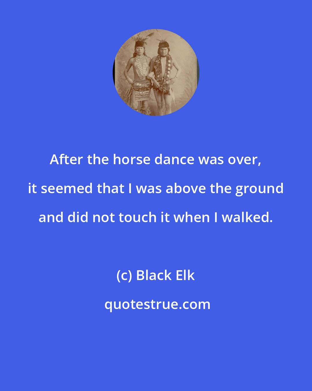 Black Elk: After the horse dance was over, it seemed that I was above the ground and did not touch it when I walked.