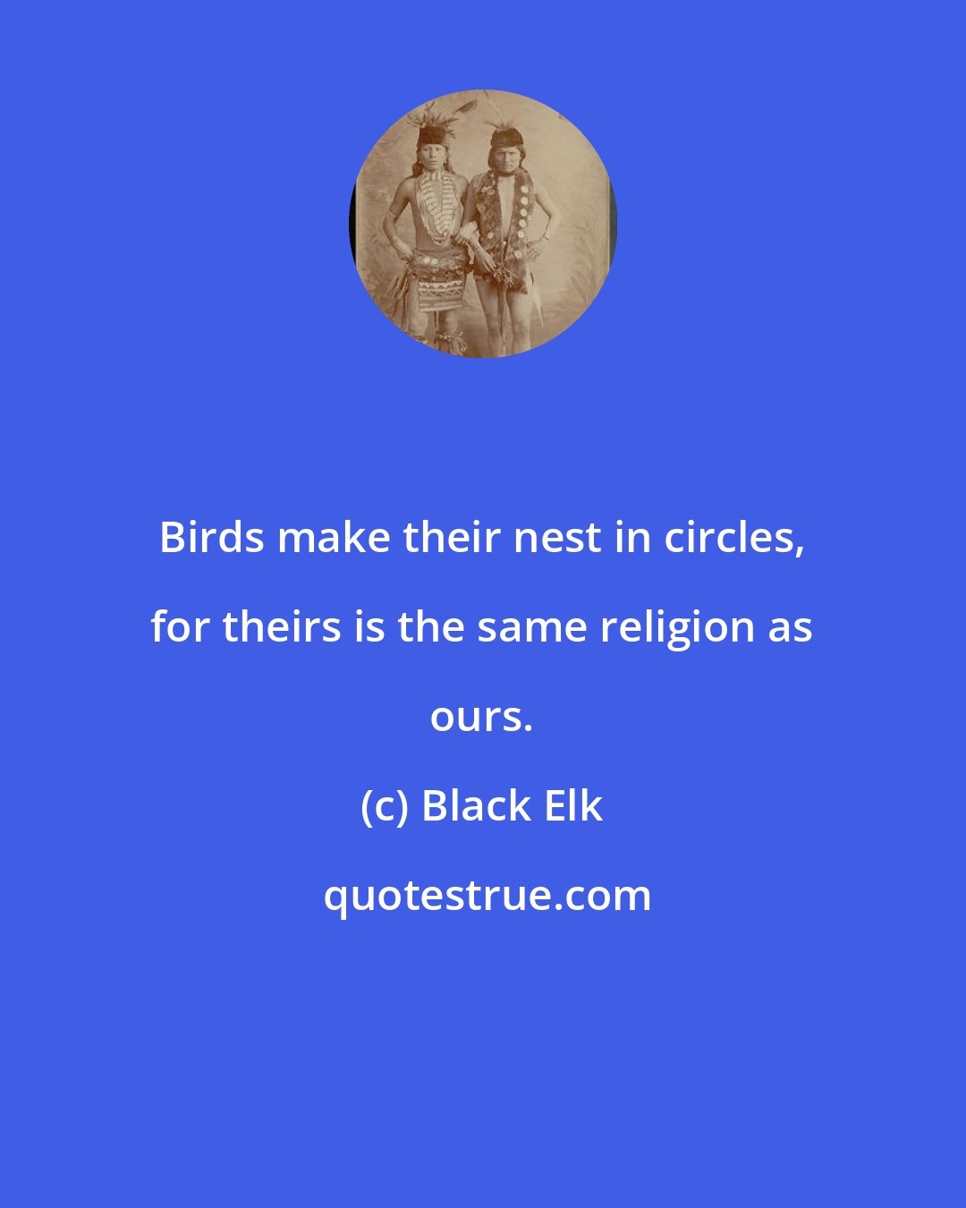 Black Elk: Birds make their nest in circles, for theirs is the same religion as ours.