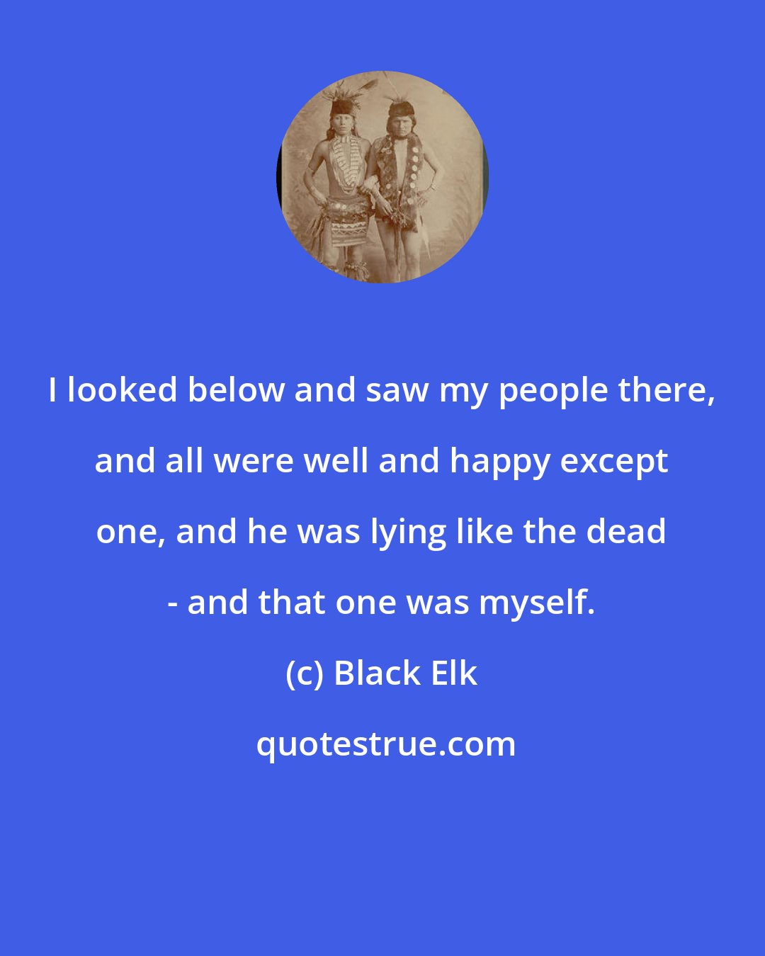 Black Elk: I looked below and saw my people there, and all were well and happy except one, and he was lying like the dead - and that one was myself.