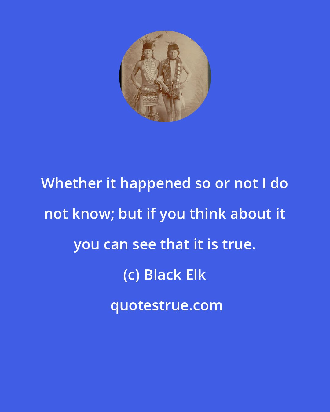 Black Elk: Whether it happened so or not I do not know; but if you think about it you can see that it is true.