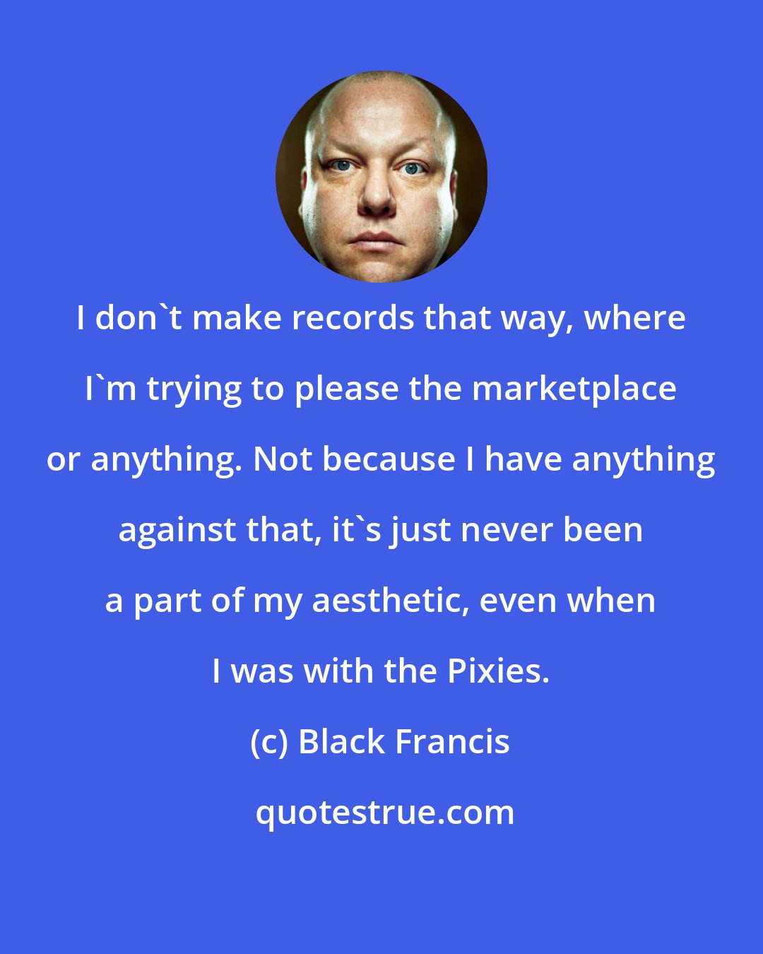 Black Francis: I don't make records that way, where I'm trying to please the marketplace or anything. Not because I have anything against that, it's just never been a part of my aesthetic, even when I was with the Pixies.