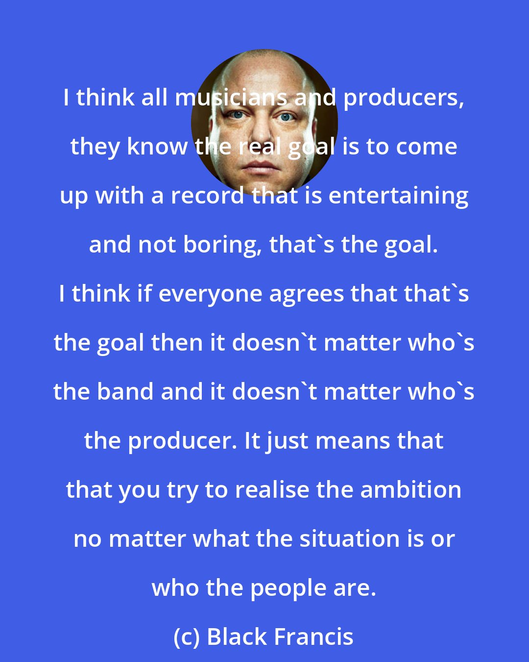 Black Francis: I think all musicians and producers, they know the real goal is to come up with a record that is entertaining and not boring, that's the goal. I think if everyone agrees that that's the goal then it doesn't matter who's the band and it doesn't matter who's the producer. It just means that that you try to realise the ambition no matter what the situation is or who the people are.