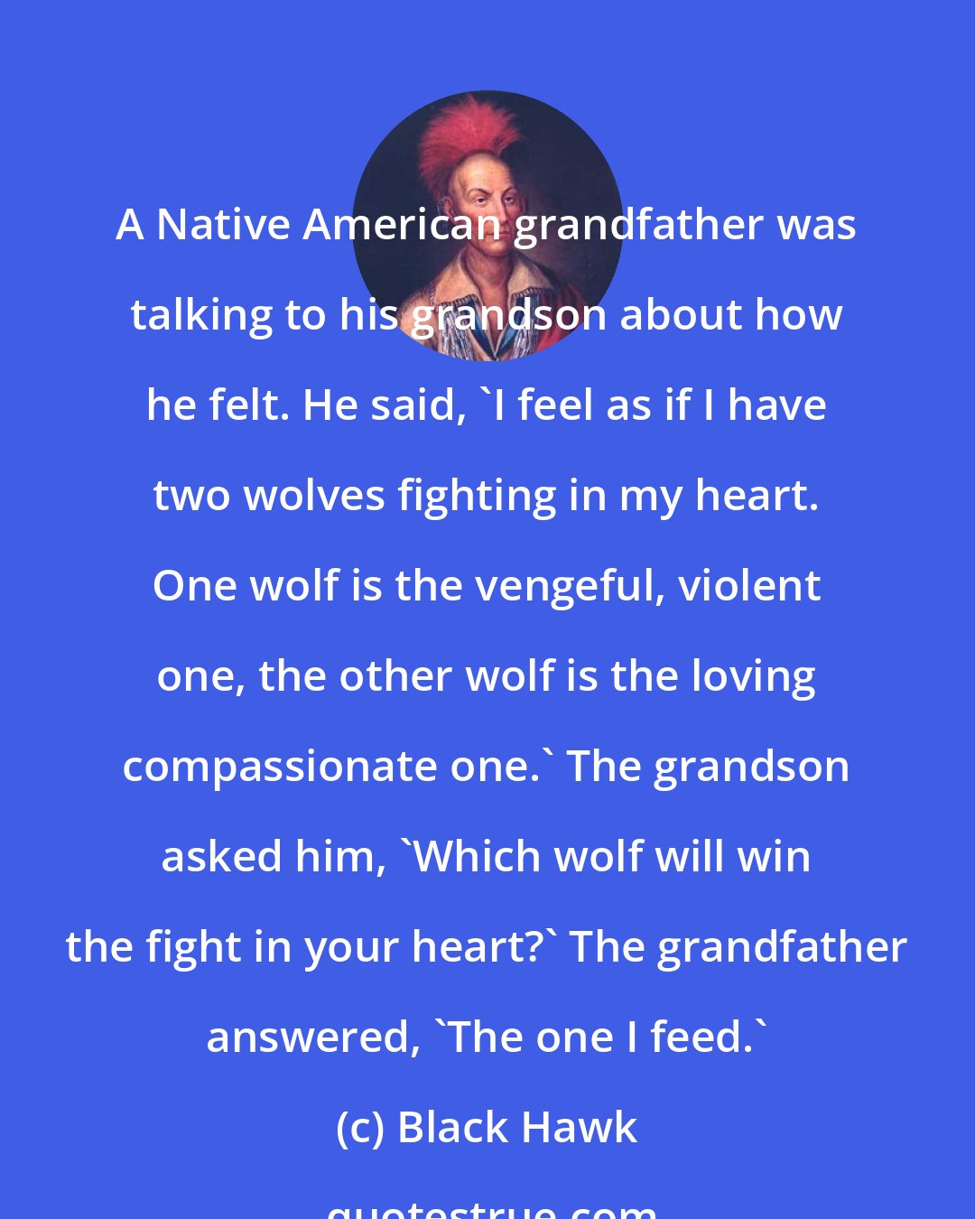 Black Hawk: A Native American grandfather was talking to his grandson about how he felt. He said, 'I feel as if I have two wolves fighting in my heart. One wolf is the vengeful, violent one, the other wolf is the loving compassionate one.' The grandson asked him, 'Which wolf will win the fight in your heart?' The grandfather answered, 'The one I feed.'