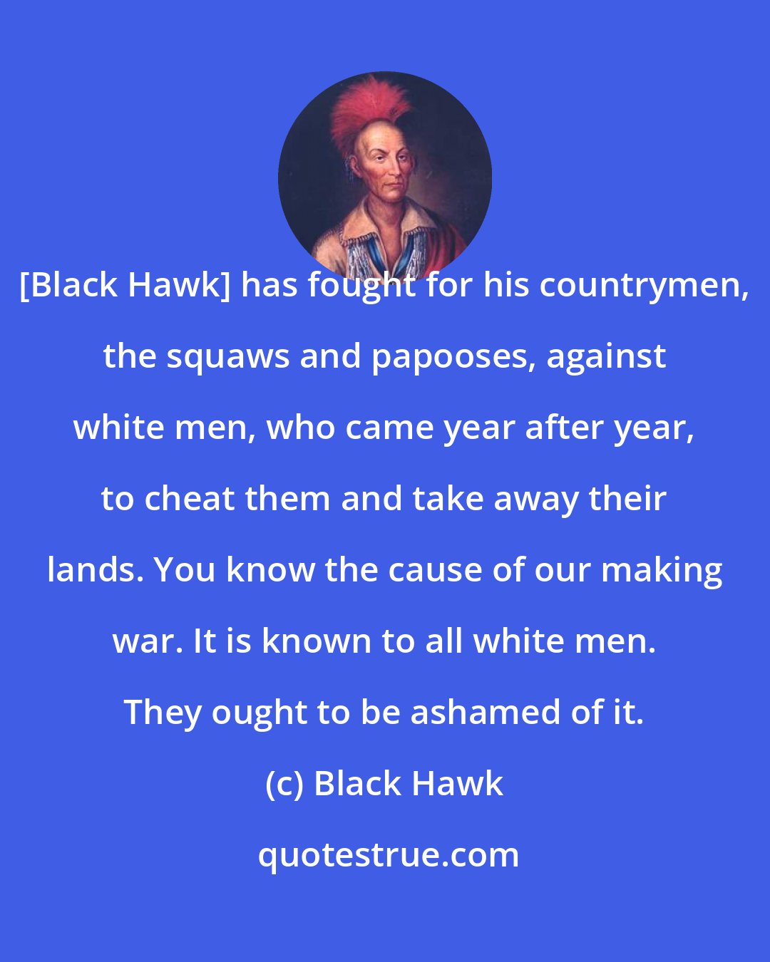 Black Hawk: [Black Hawk] has fought for his countrymen, the squaws and papooses, against white men, who came year after year, to cheat them and take away their lands. You know the cause of our making war. It is known to all white men. They ought to be ashamed of it.