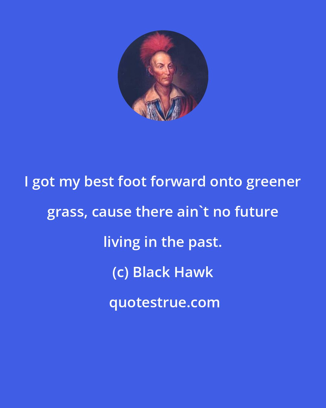 Black Hawk: I got my best foot forward onto greener grass, cause there ain't no future living in the past.