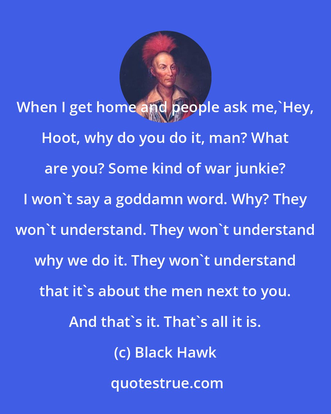 Black Hawk: When I get home and people ask me,'Hey, Hoot, why do you do it, man? What are you? Some kind of war junkie? I won't say a goddamn word. Why? They won't understand. They won't understand why we do it. They won't understand that it's about the men next to you. And that's it. That's all it is.