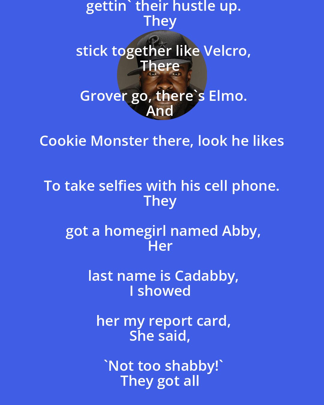 Black Thought: You heard about, through word of mouth,
Big Bird is out, he's in the house.
He's turnin' up, with Snuffleup,
They're really gettin' their hustle up.
They stick together like Velcro,
There Grover go, there's Elmo.
And Cookie Monster there, look he likes 
To take selfies with his cell phone.
They got a homegirl named Abby,
Her last name is Cadabby,
I showed her my report card,
She said, 'Not too shabby!'
They got all types of cool kids there,
It's lots of fun if you live there,
One thing I keep forgettin' about Sesame Street...
How do you get there?