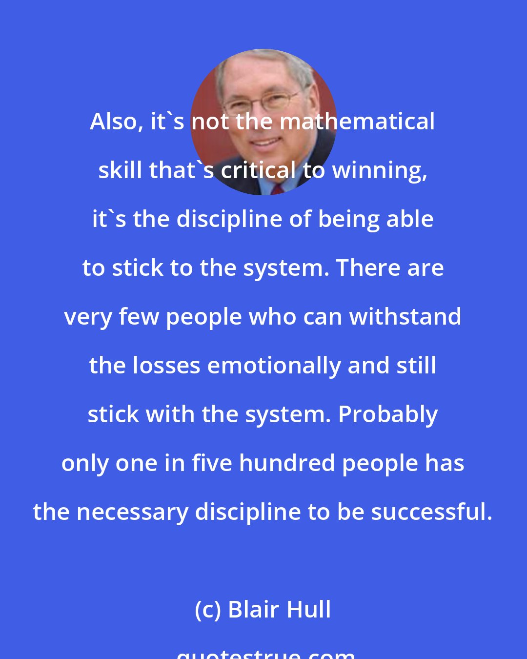 Blair Hull: Also, it's not the mathematical skill that's critical to winning, it's the discipline of being able to stick to the system. There are very few people who can withstand the losses emotionally and still stick with the system. Probably only one in five hundred people has the necessary discipline to be successful.