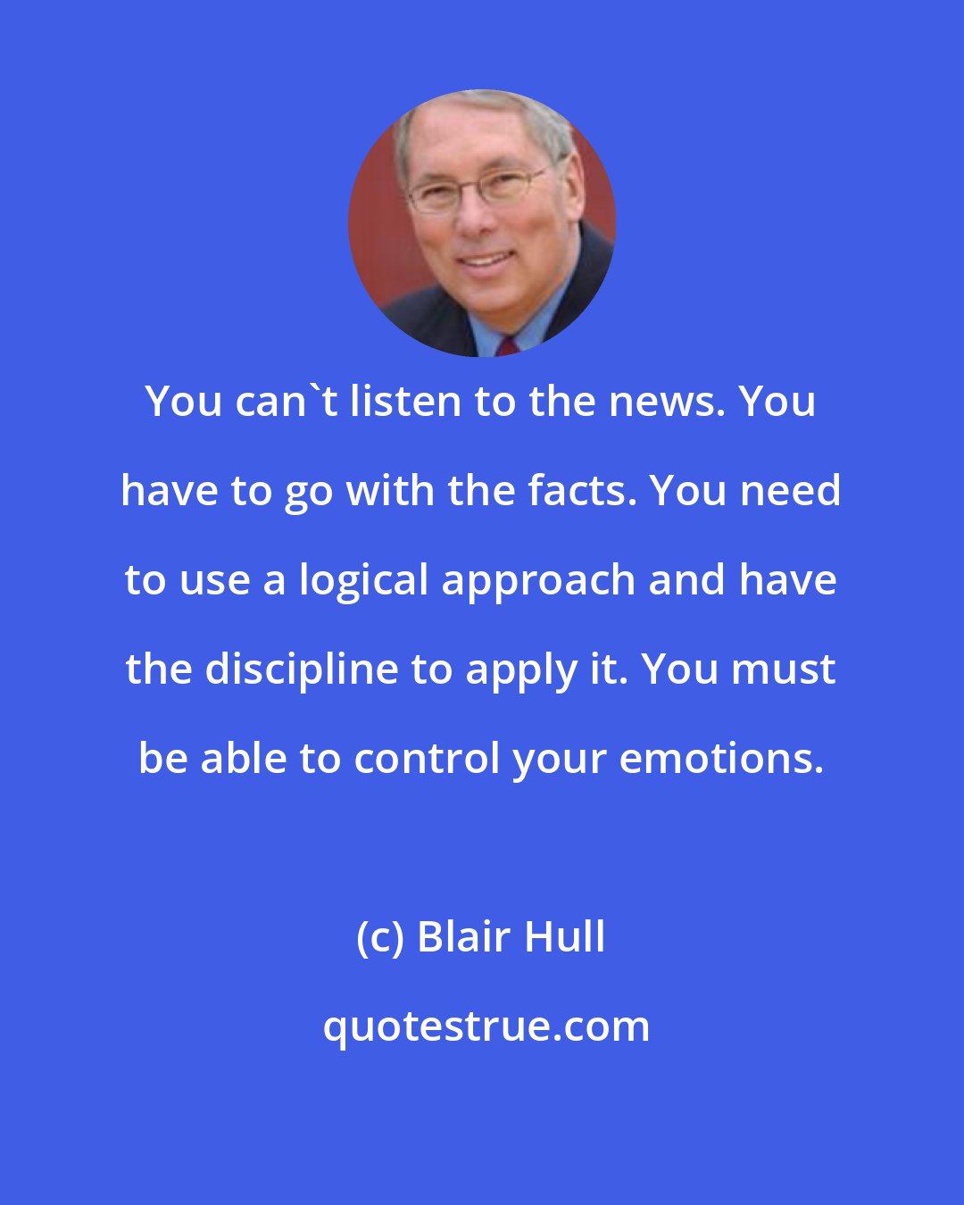 Blair Hull: You can't listen to the news. You have to go with the facts. You need to use a logical approach and have the discipline to apply it. You must be able to control your emotions.