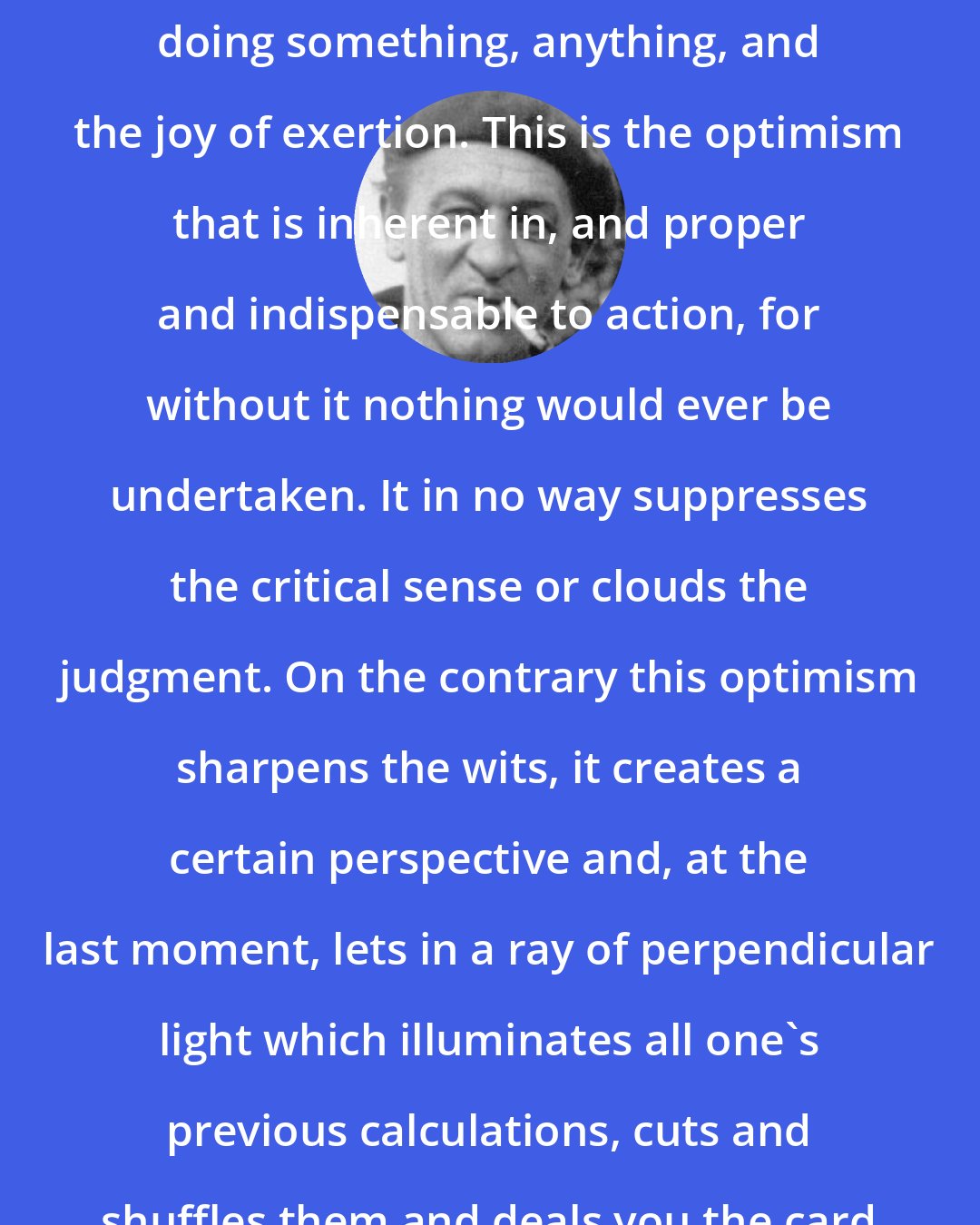 Blaise Cendrars: For action, whatever its immediate purpose, also implies relief at doing something, anything, and the joy of exertion. This is the optimism that is inherent in, and proper and indispensable to action, for without it nothing would ever be undertaken. It in no way suppresses the critical sense or clouds the judgment. On the contrary this optimism sharpens the wits, it creates a certain perspective and, at the last moment, lets in a ray of perpendicular light which illuminates all one's previous calculations, cuts and shuffles them and deals you the card of success, the winning number.