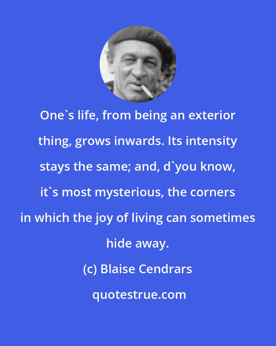 Blaise Cendrars: One's life, from being an exterior thing, grows inwards. Its intensity stays the same; and, d'you know, it's most mysterious, the corners in which the joy of living can sometimes hide away.