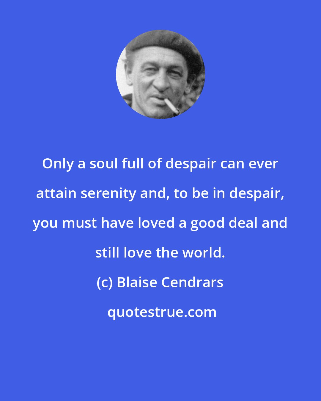 Blaise Cendrars: Only a soul full of despair can ever attain serenity and, to be in despair, you must have loved a good deal and still love the world.