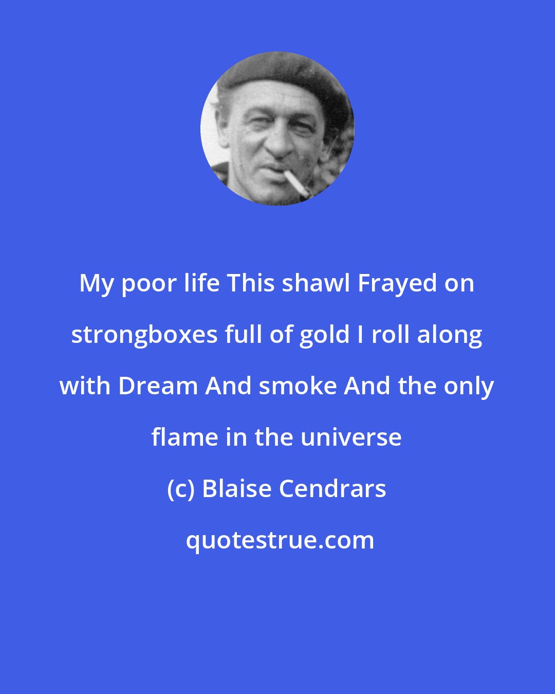 Blaise Cendrars: My poor life This shawl Frayed on strongboxes full of gold I roll along with Dream And smoke And the only flame in the universe