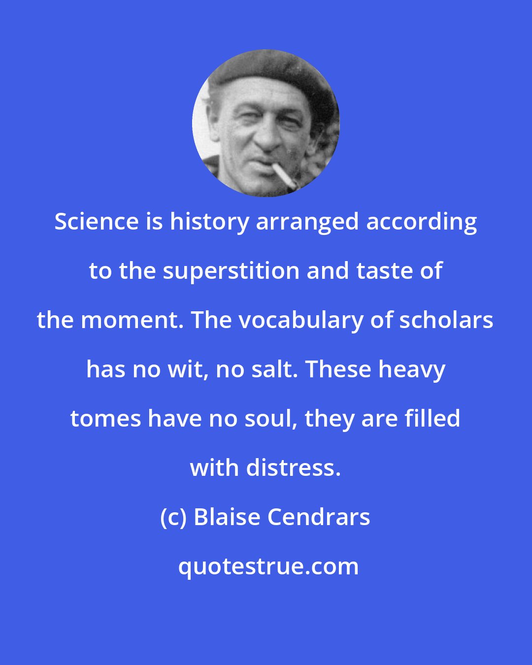 Blaise Cendrars: Science is history arranged according to the superstition and taste of the moment. The vocabulary of scholars has no wit, no salt. These heavy tomes have no soul, they are filled with distress.