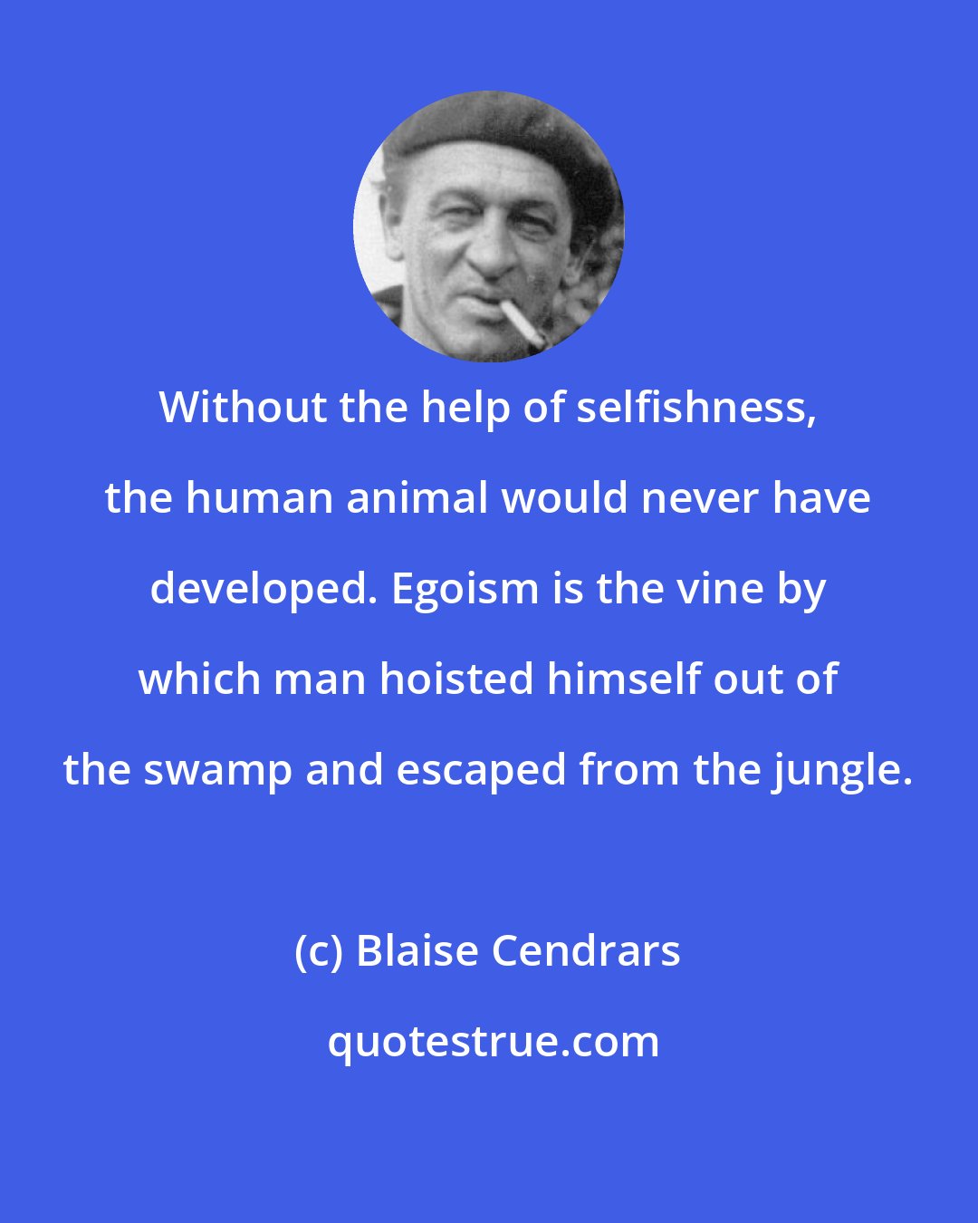 Blaise Cendrars: Without the help of selfishness, the human animal would never have developed. Egoism is the vine by which man hoisted himself out of the swamp and escaped from the jungle.