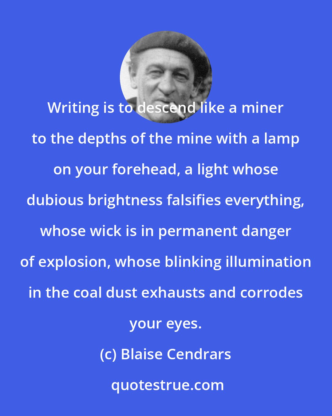 Blaise Cendrars: Writing is to descend like a miner to the depths of the mine with a lamp on your forehead, a light whose dubious brightness falsifies everything, whose wick is in permanent danger of explosion, whose blinking illumination in the coal dust exhausts and corrodes your eyes.