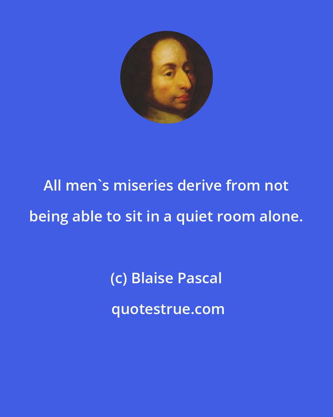 Blaise Pascal: All men's miseries derive from not being able to sit in a quiet room alone.