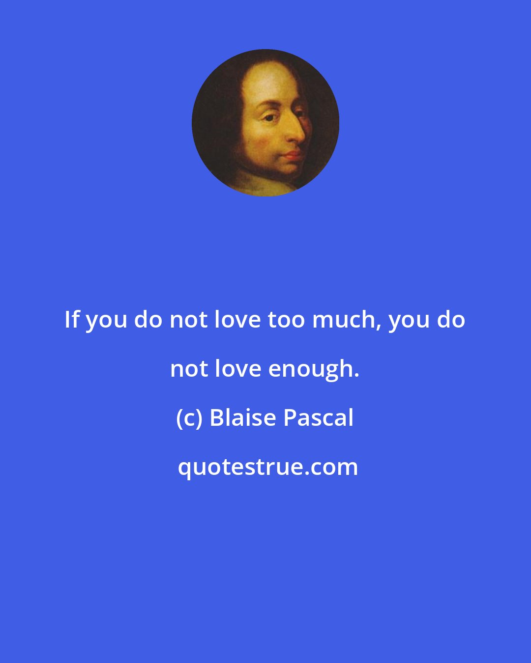 Blaise Pascal: If you do not love too much, you do not love enough.