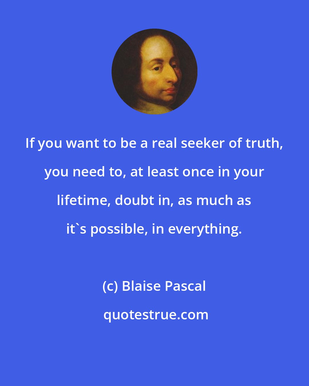 Blaise Pascal: If you want to be a real seeker of truth, you need to, at least once in your lifetime, doubt in, as much as it's possible, in everything.