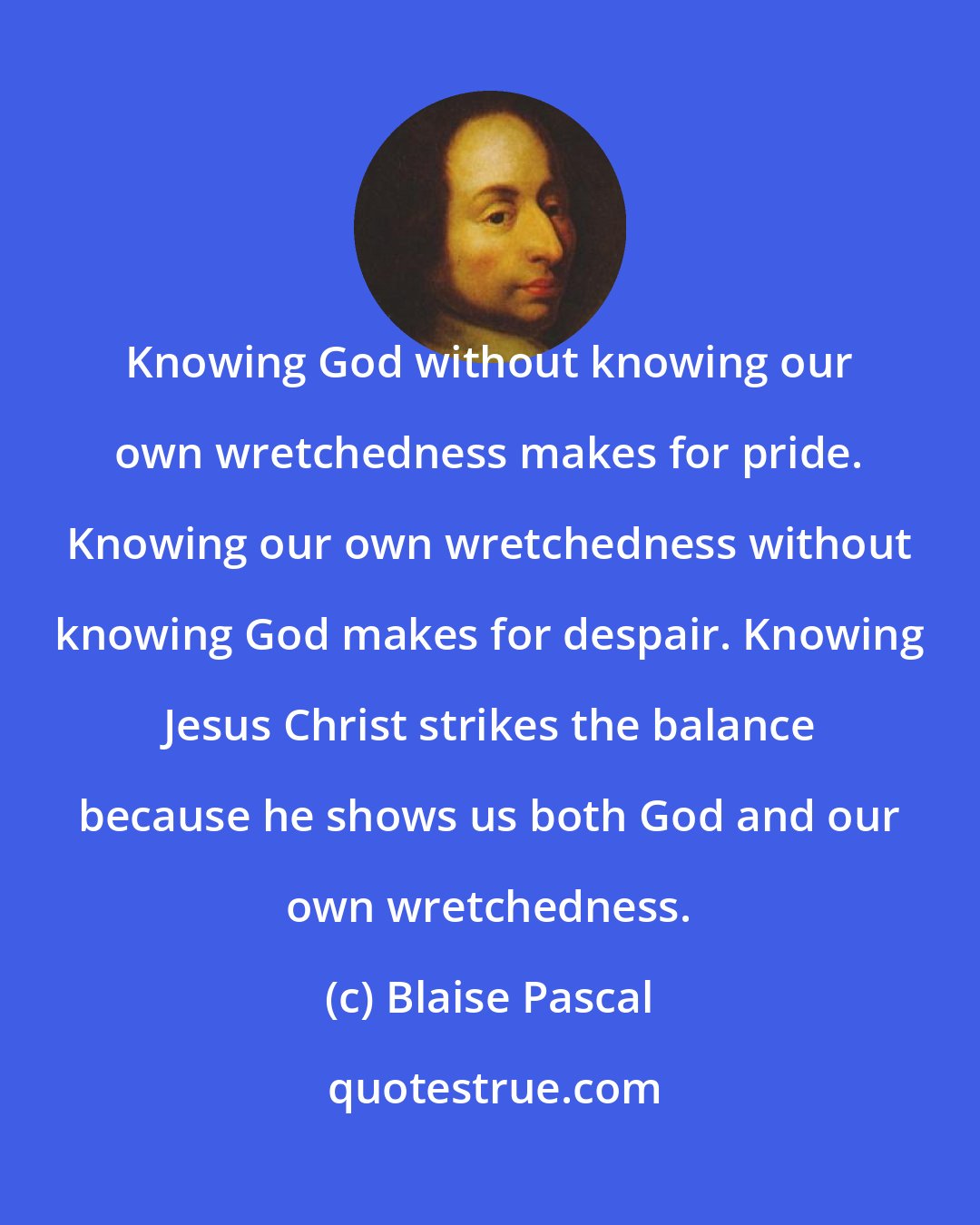 Blaise Pascal: Knowing God without knowing our own wretchedness makes for pride. Knowing our own wretchedness without knowing God makes for despair. Knowing Jesus Christ strikes the balance because he shows us both God and our own wretchedness.