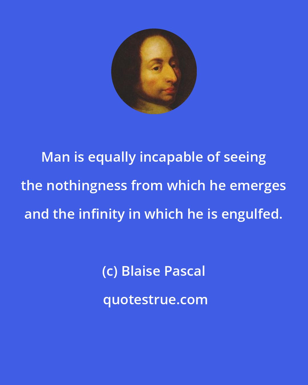 Blaise Pascal: Man is equally incapable of seeing the nothingness from which he emerges and the infinity in which he is engulfed.