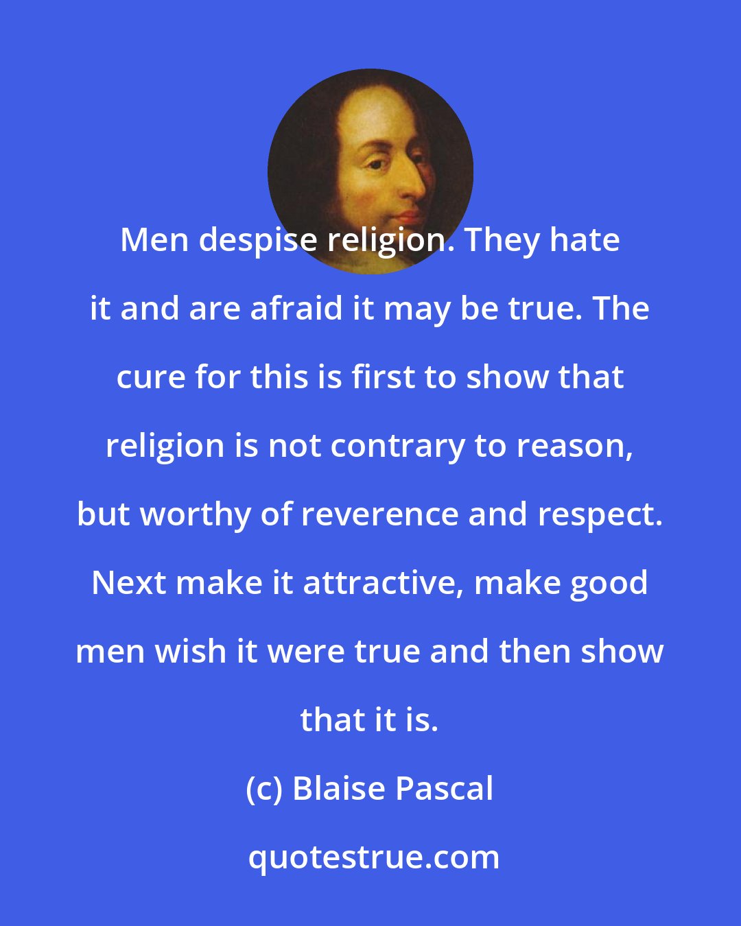 Blaise Pascal: Men despise religion. They hate it and are afraid it may be true. The cure for this is first to show that religion is not contrary to reason, but worthy of reverence and respect. Next make it attractive, make good men wish it were true and then show that it is.