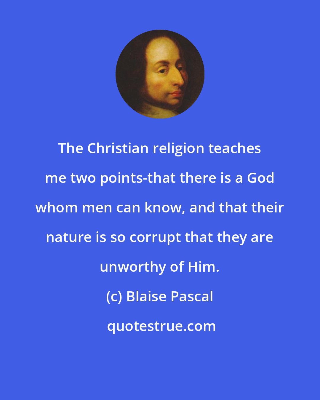 Blaise Pascal: The Christian religion teaches me two points-that there is a God whom men can know, and that their nature is so corrupt that they are unworthy of Him.
