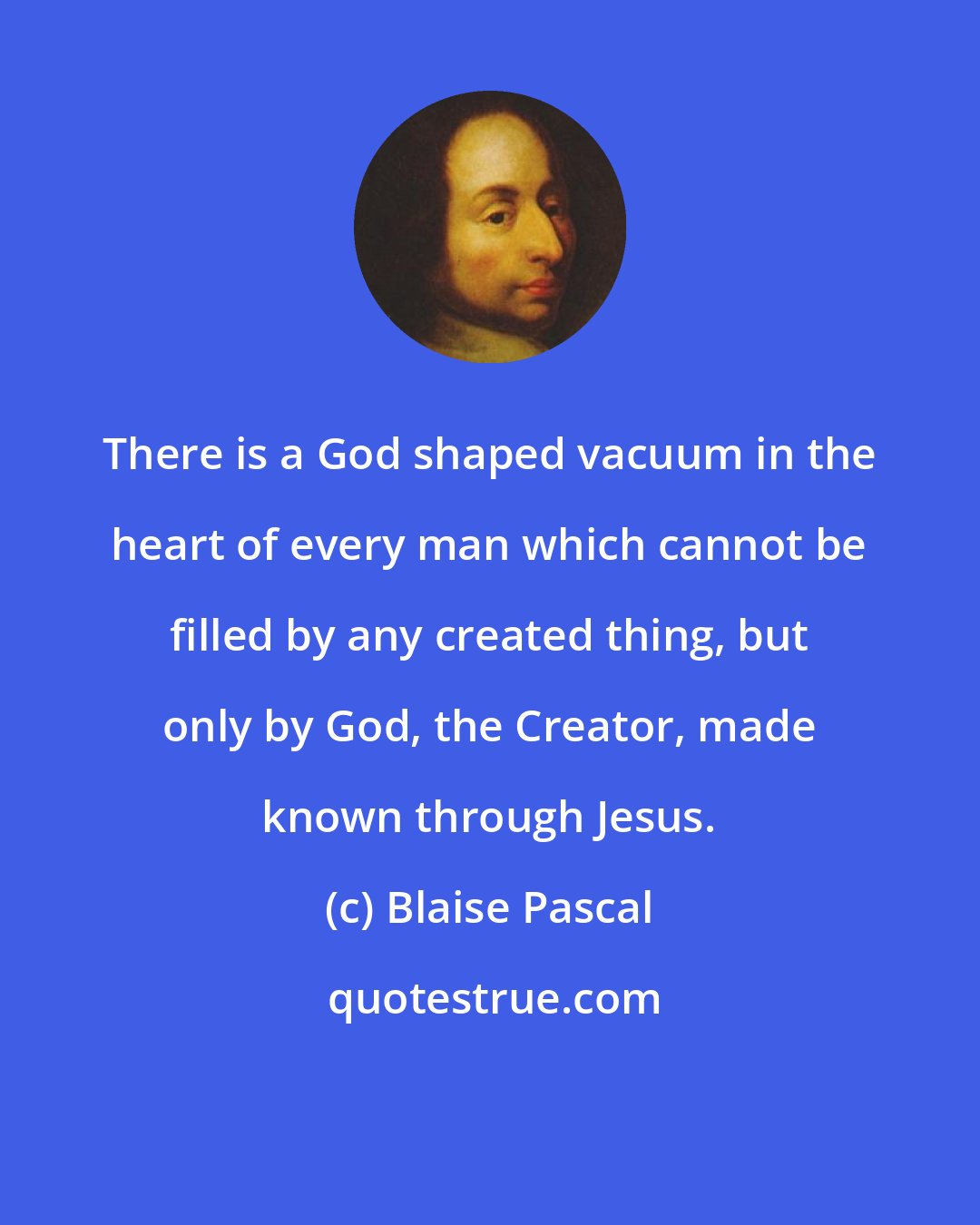 Blaise Pascal: There is a God shaped vacuum in the heart of every man which cannot be filled by any created thing, but only by God, the Creator, made known through Jesus.
