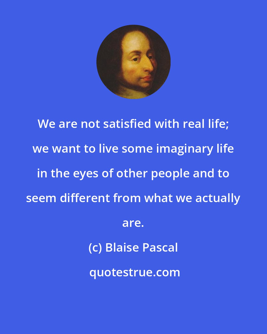 Blaise Pascal: We are not satisfied with real life; we want to live some imaginary life in the eyes of other people and to seem different from what we actually are.