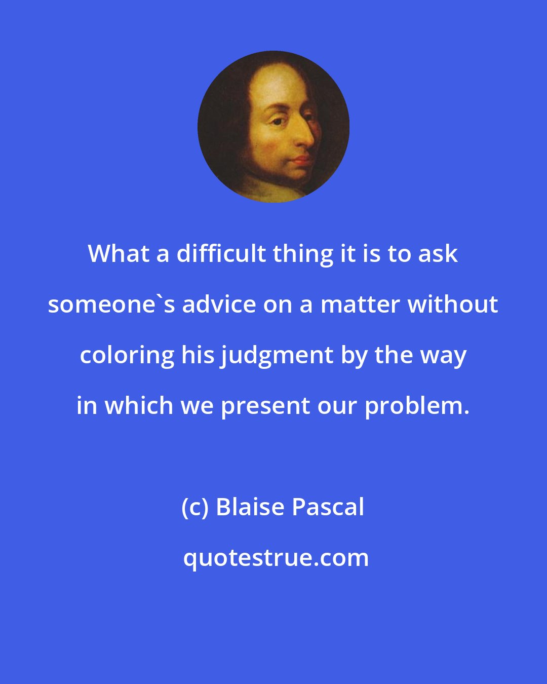 Blaise Pascal: What a difficult thing it is to ask someone's advice on a matter without coloring his judgment by the way in which we present our problem.