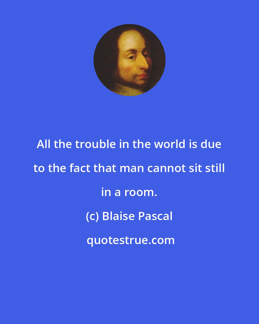 Blaise Pascal: All the trouble in the world is due to the fact that man cannot sit still in a room.