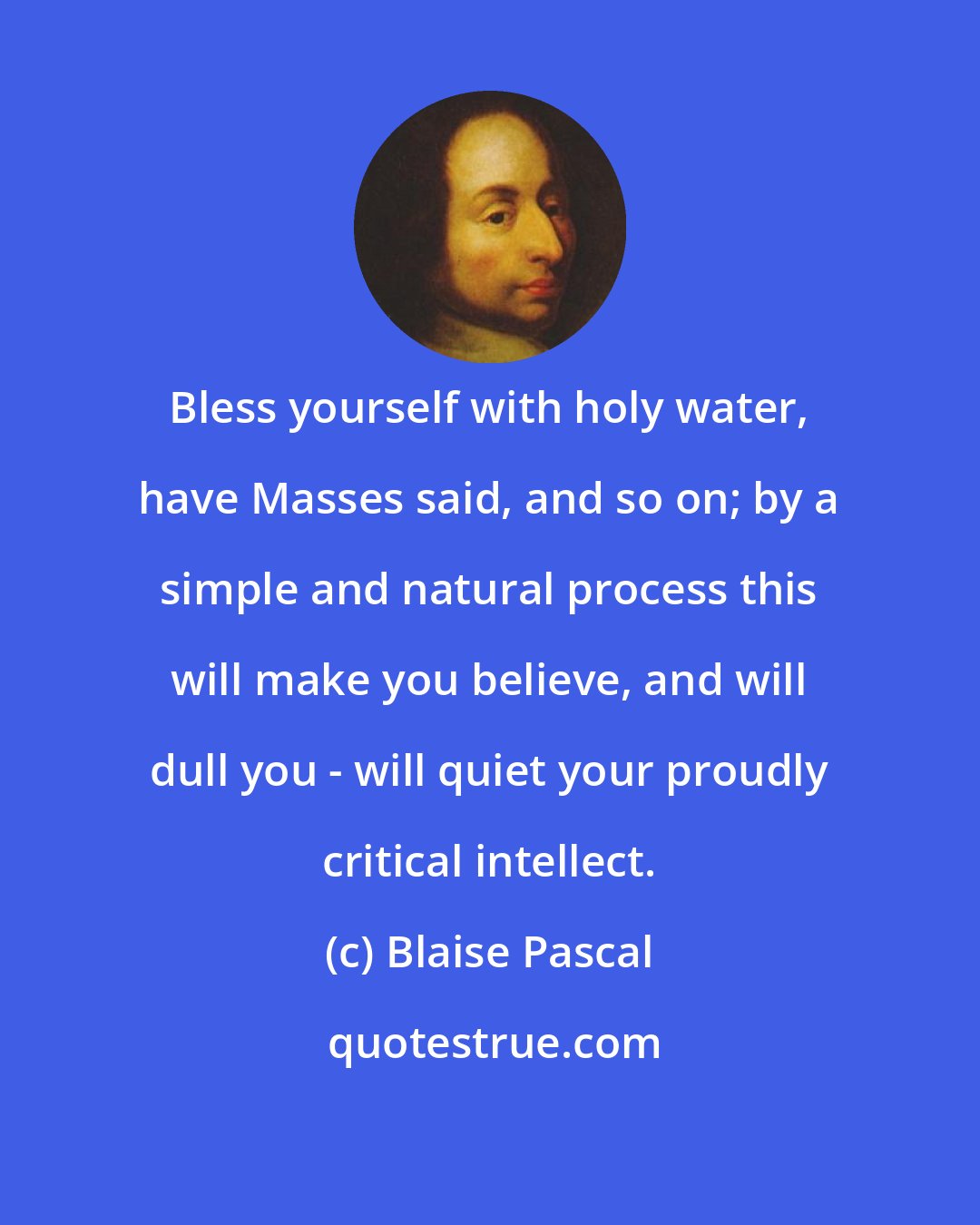 Blaise Pascal: Bless yourself with holy water, have Masses said, and so on; by a simple and natural process this will make you believe, and will dull you - will quiet your proudly critical intellect.