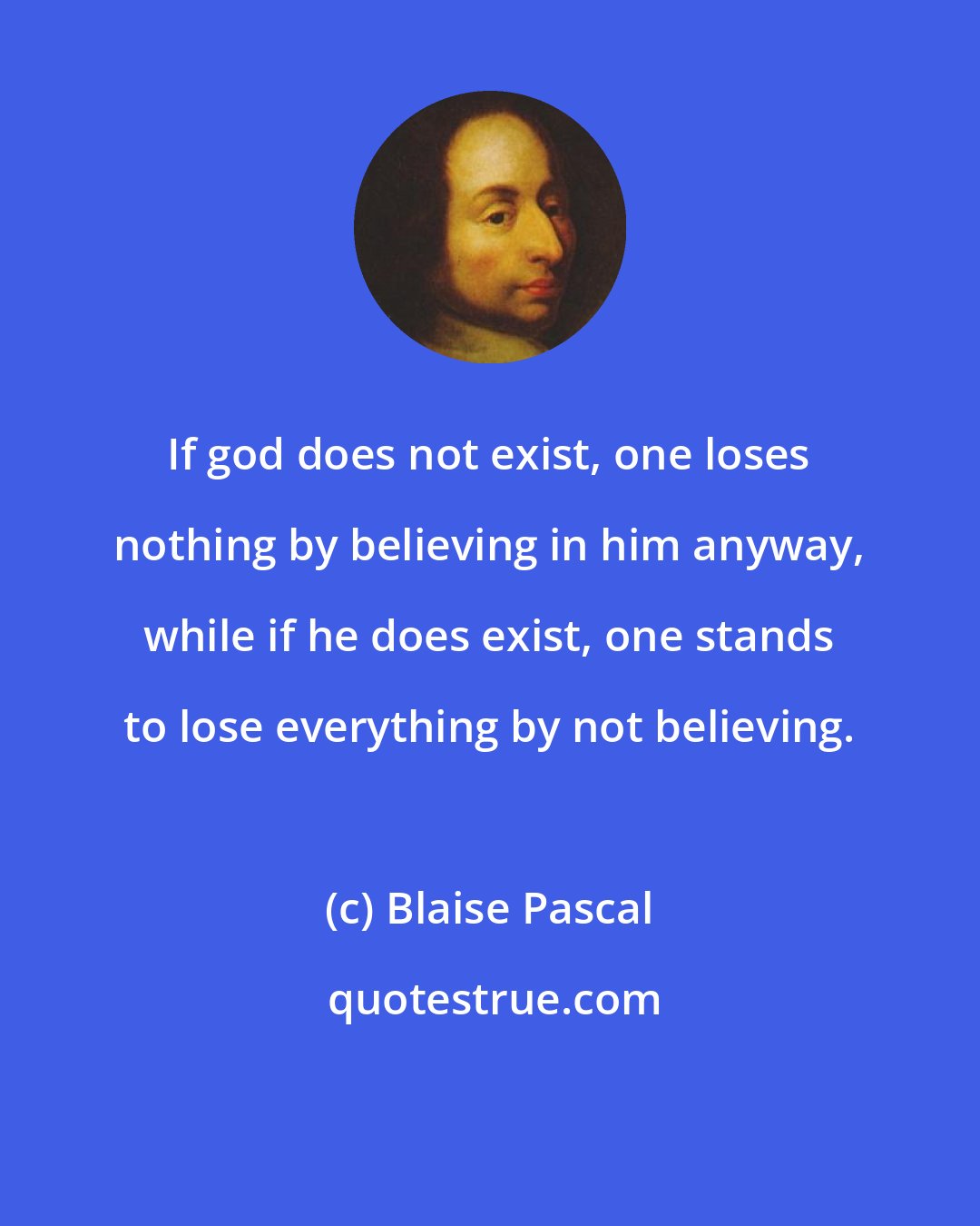 Blaise Pascal: If god does not exist, one loses nothing by believing in him anyway, while if he does exist, one stands to lose everything by not believing.