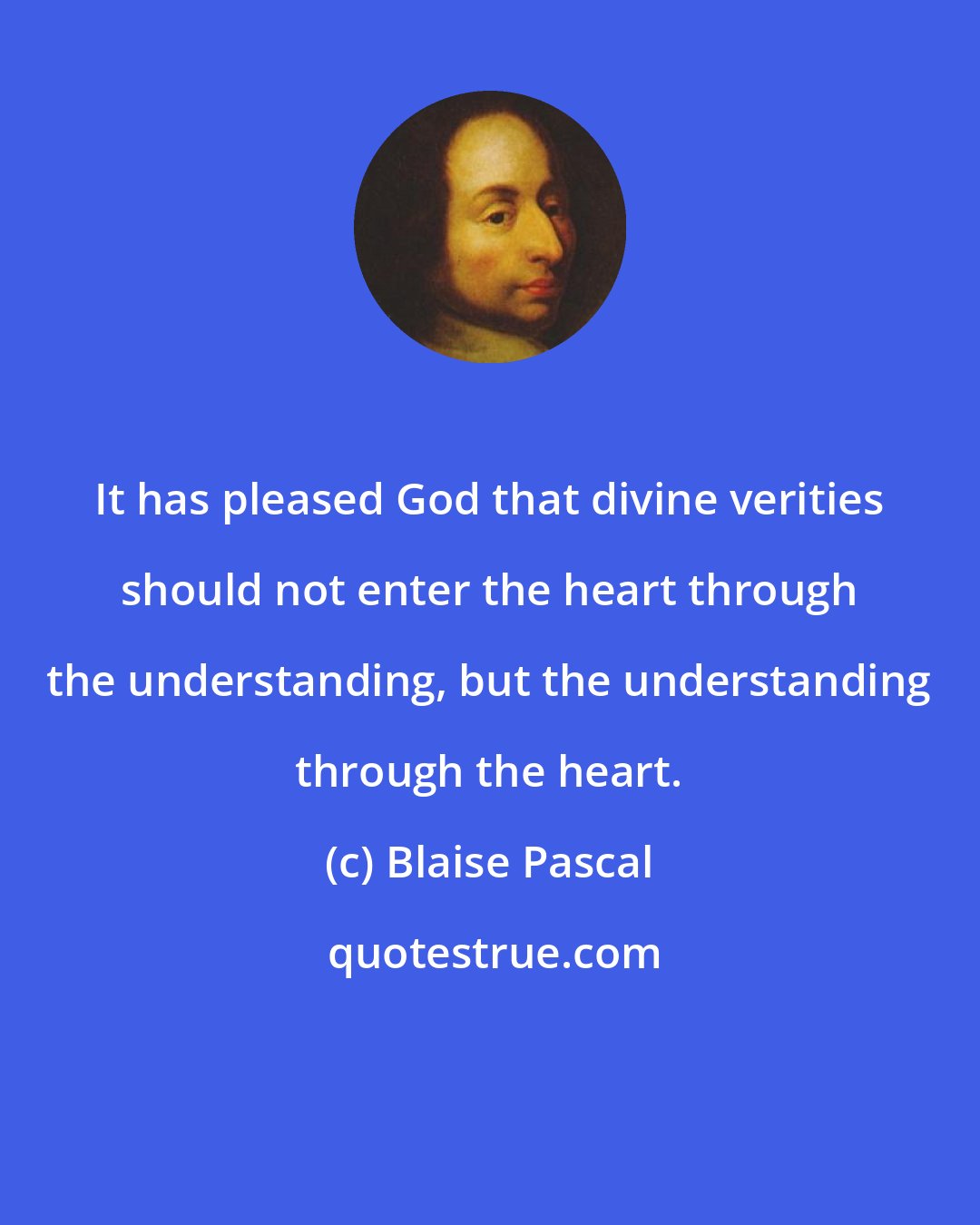 Blaise Pascal: It has pleased God that divine verities should not enter the heart through the understanding, but the understanding through the heart.