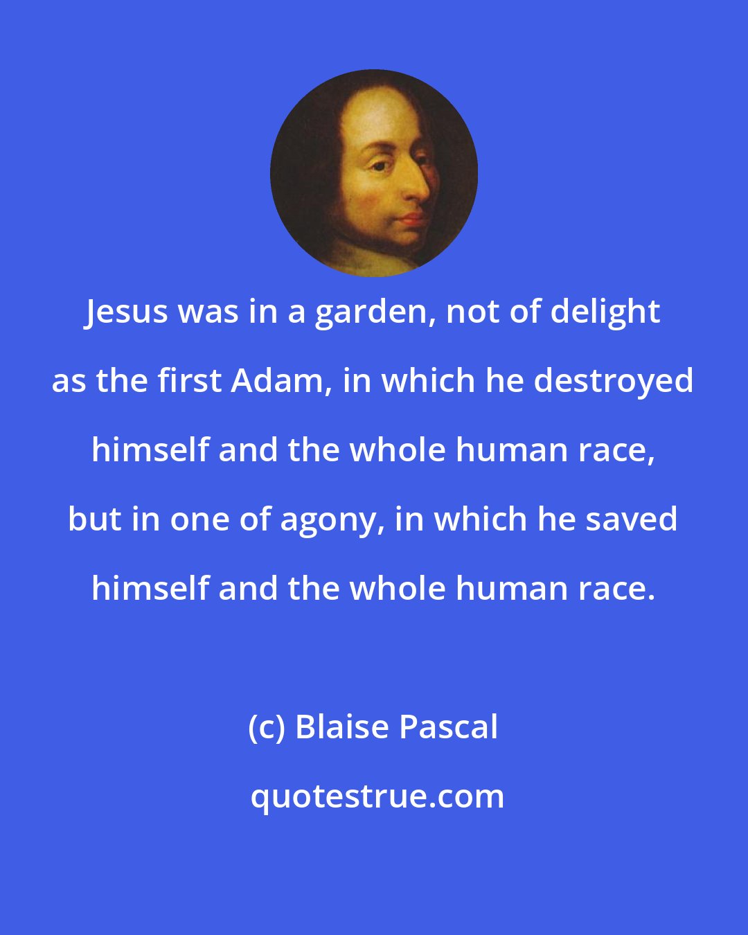 Blaise Pascal: Jesus was in a garden, not of delight as the first Adam, in which he destroyed himself and the whole human race, but in one of agony, in which he saved himself and the whole human race.