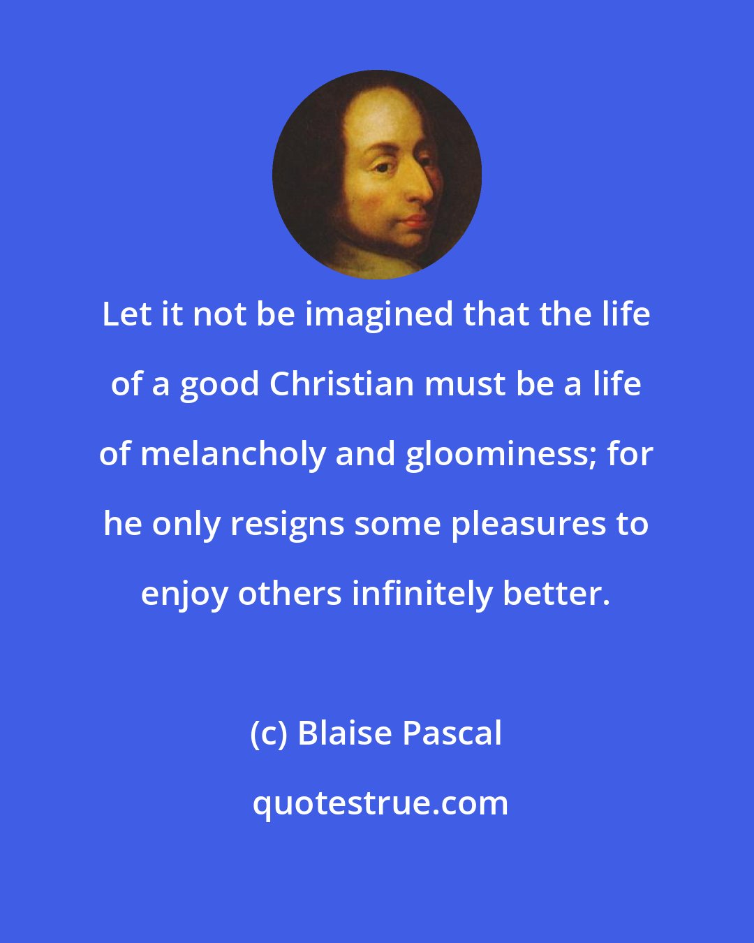 Blaise Pascal: Let it not be imagined that the life of a good Christian must be a life of melancholy and gloominess; for he only resigns some pleasures to enjoy others infinitely better.