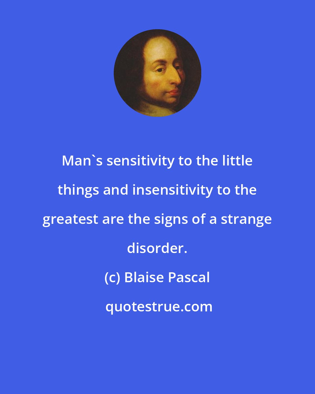 Blaise Pascal: Man's sensitivity to the little things and insensitivity to the greatest are the signs of a strange disorder.