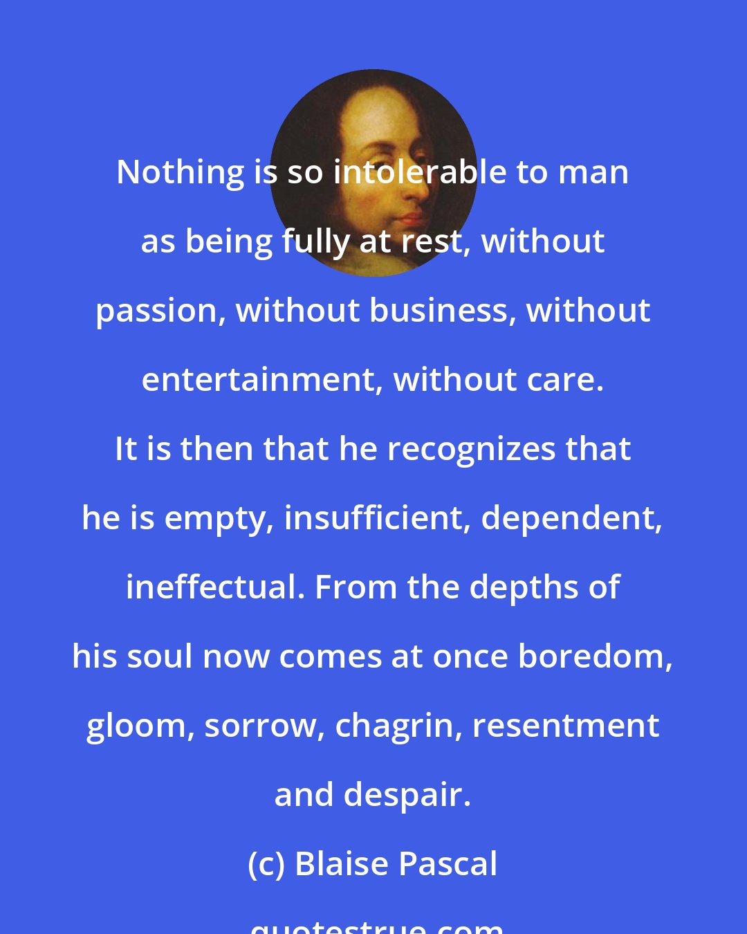 Blaise Pascal: Nothing is so intolerable to man as being fully at rest, without passion, without business, without entertainment, without care. It is then that he recognizes that he is empty, insufficient, dependent, ineffectual. From the depths of his soul now comes at once boredom, gloom, sorrow, chagrin, resentment and despair.