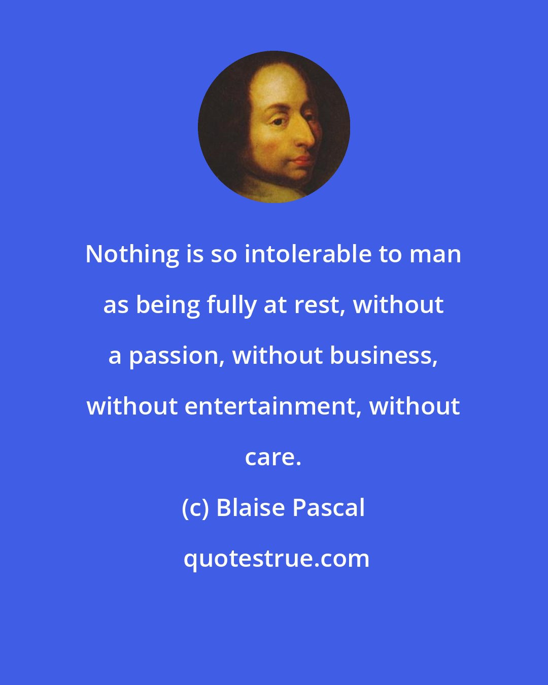 Blaise Pascal: Nothing is so intolerable to man as being fully at rest, without a passion, without business, without entertainment, without care.