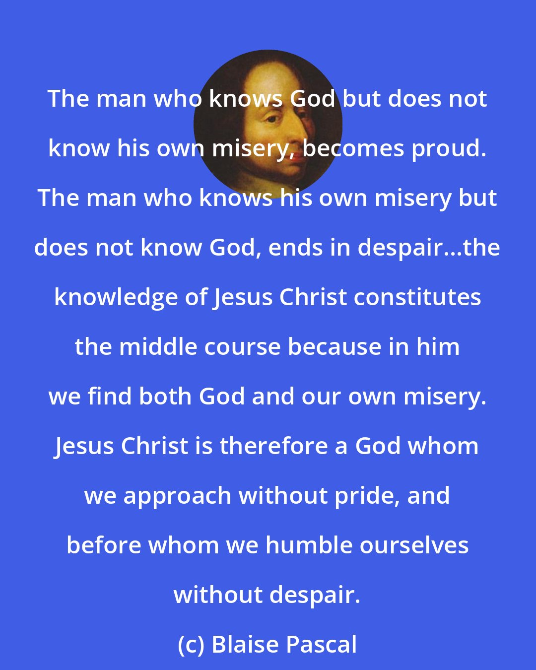 Blaise Pascal: The man who knows God but does not know his own misery, becomes proud. The man who knows his own misery but does not know God, ends in despair...the knowledge of Jesus Christ constitutes the middle course because in him we find both God and our own misery. Jesus Christ is therefore a God whom we approach without pride, and before whom we humble ourselves without despair.