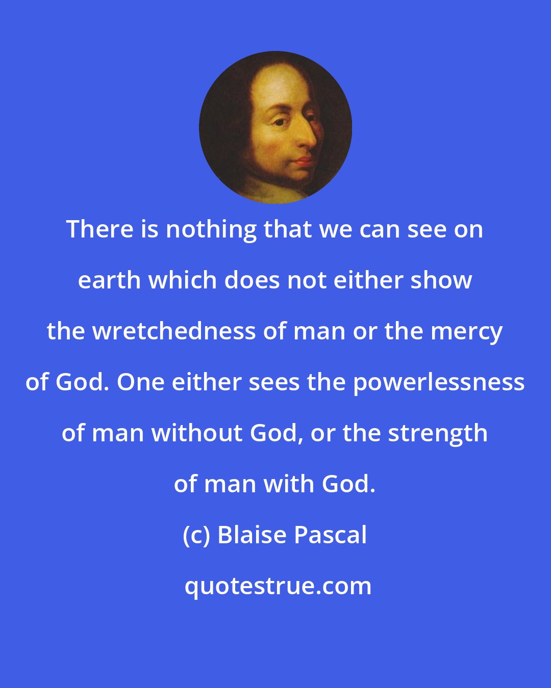 Blaise Pascal: There is nothing that we can see on earth which does not either show the wretchedness of man or the mercy of God. One either sees the powerlessness of man without God, or the strength of man with God.