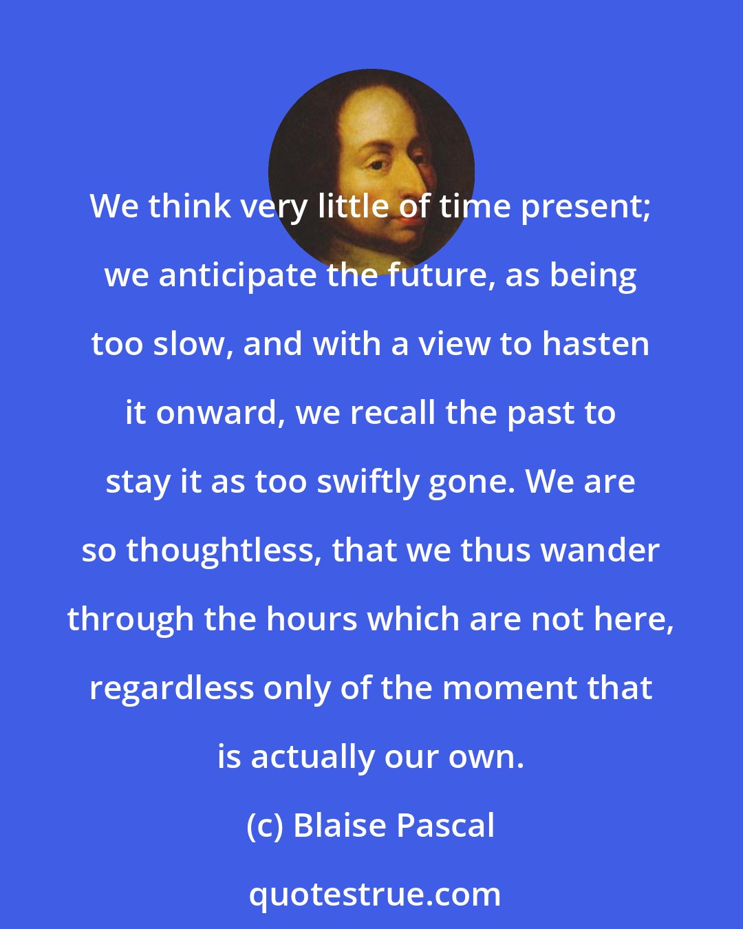 Blaise Pascal: We think very little of time present; we anticipate the future, as being too slow, and with a view to hasten it onward, we recall the past to stay it as too swiftly gone. We are so thoughtless, that we thus wander through the hours which are not here, regardless only of the moment that is actually our own.