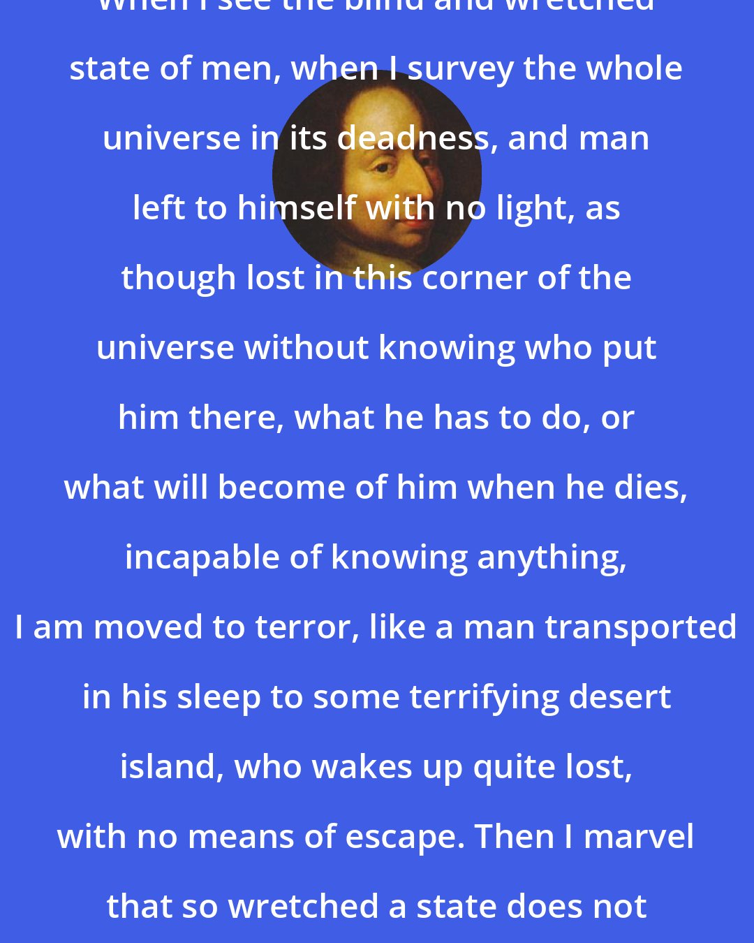 Blaise Pascal: When I see the blind and wretched state of men, when I survey the whole universe in its deadness, and man left to himself with no light, as though lost in this corner of the universe without knowing who put him there, what he has to do, or what will become of him when he dies, incapable of knowing anything, I am moved to terror, like a man transported in his sleep to some terrifying desert island, who wakes up quite lost, with no means of escape. Then I marvel that so wretched a state does not drive people to despair.