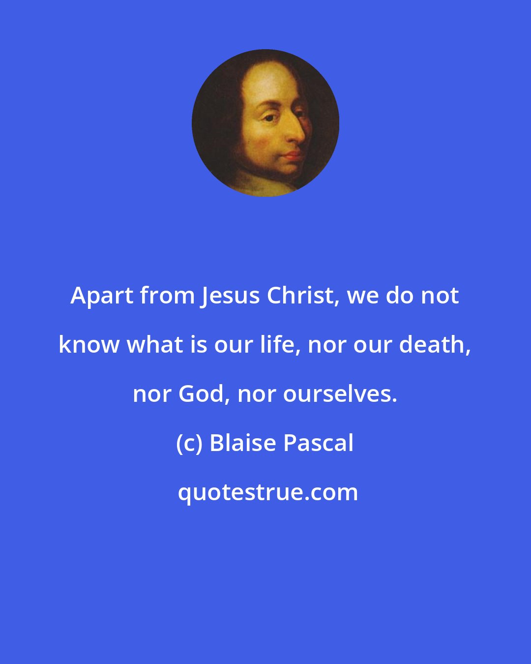 Blaise Pascal: Apart from Jesus Christ, we do not know what is our life, nor our death, nor God, nor ourselves.