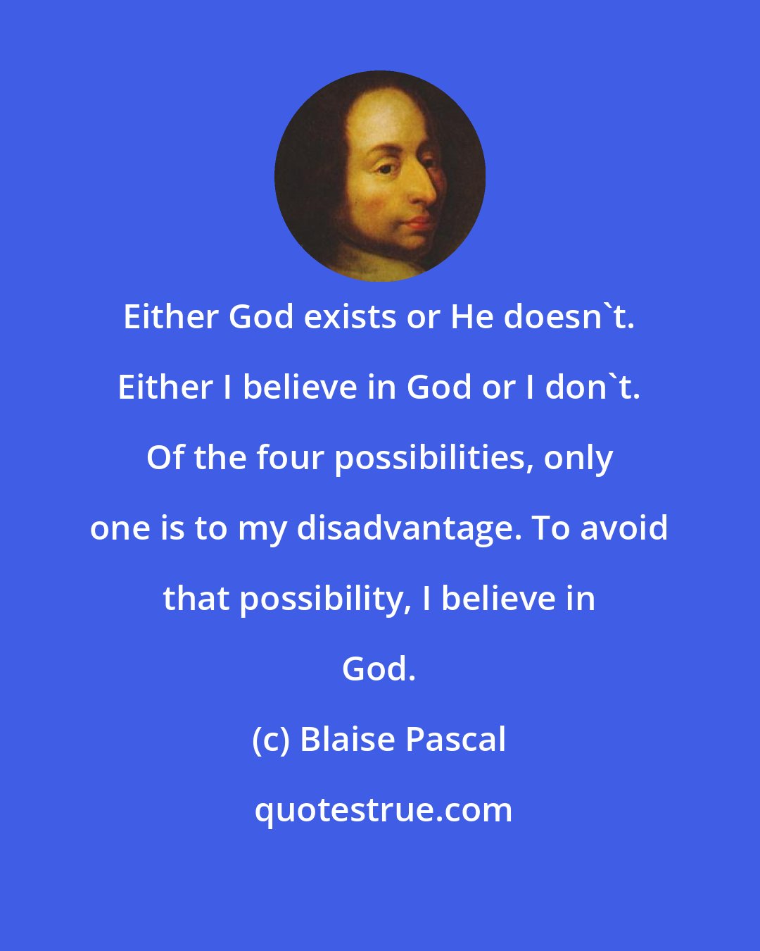 Blaise Pascal: Either God exists or He doesn't. Either I believe in God or I don't. Of the four possibilities, only one is to my disadvantage. To avoid that possibility, I believe in God.