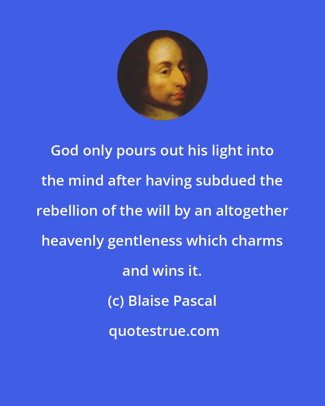 Blaise Pascal: God only pours out his light into the mind after having subdued the rebellion of the will by an altogether heavenly gentleness which charms and wins it.