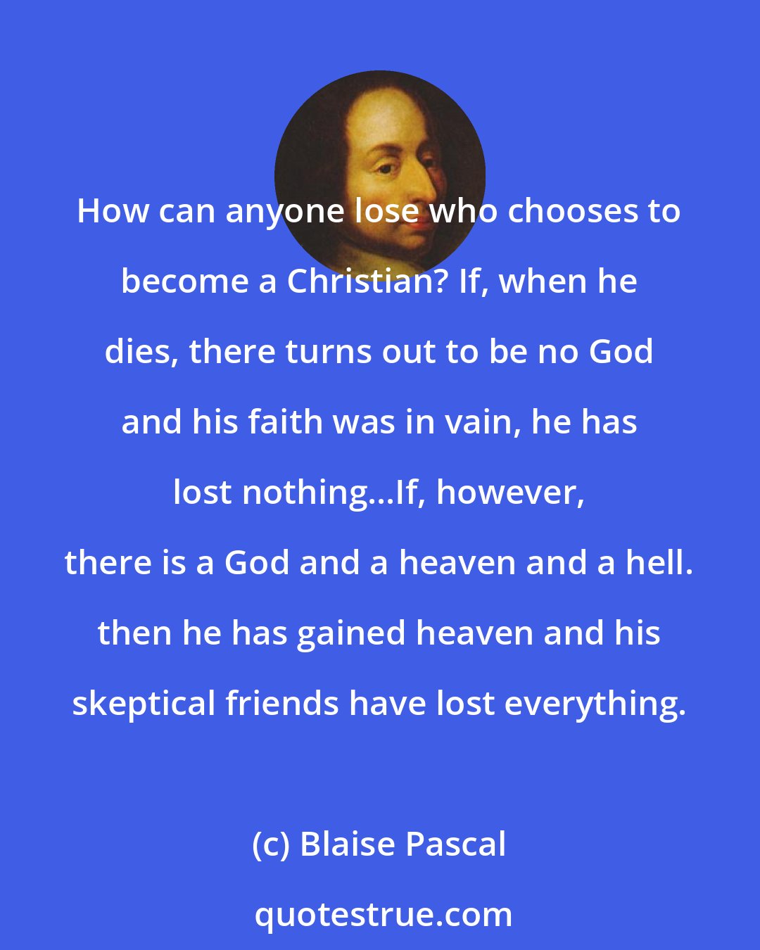 Blaise Pascal: How can anyone lose who chooses to become a Christian? If, when he dies, there turns out to be no God and his faith was in vain, he has lost nothing...If, however, there is a God and a heaven and a hell. then he has gained heaven and his skeptical friends have lost everything.
